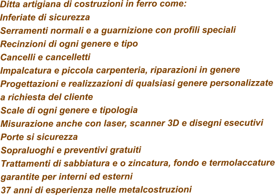 Ditta artigiana di costruzioni in ferro come: Inferiate di sicurezza Serramenti normali e a guarnizione con profili speciali Recinzioni di ogni genere e tipo Cancelli e cancelletti Impalcatura e piccola carpenteria, riparazioni in genere Progettazioni e realizzazioni di qualsiasi genere personalizzate a richiesta del cliente Scale di ogni genere e tipologia Misurazione anche con laser, scanner 3D e disegni esecutivi Porte si sicurezza  Sopraluoghi e preventivi gratuiti Trattamenti di sabbiatura e o zincatura, fondo e termolaccature garantite per interni ed esterni 37 anni di esperienza nelle metalcostruzioni